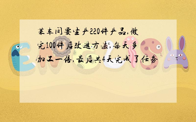 某车间要生产220件产品,做完100件后改进方法,每天多加工一倍,最后共4天完成了任务