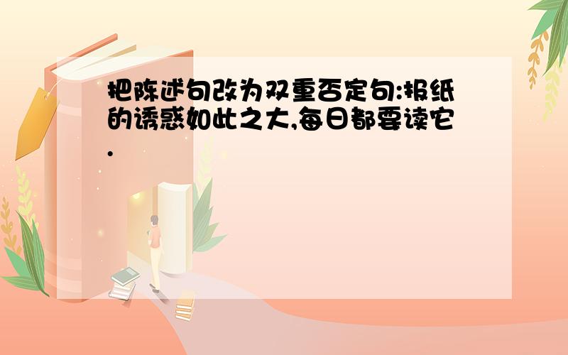 把陈述句改为双重否定句:报纸的诱惑如此之大,每日都要读它.