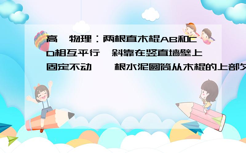 高一物理：两根直木棍AB和CD相互平行,斜靠在竖直墙壁上固定不动,一根水泥圆筒从木棍的上部匀速滑下,若保持两木棍倾角不变,将两者间的距离稍减小后固定不动,仍将水泥圆筒放在两木棍的