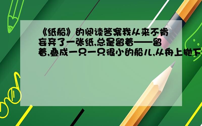 《纸船》的阅读答案我从来不肯妄弃了一张纸,总是留着——留着,叠成一只一只很小的船儿,从舟上抛下在海里.有的被天风吹卷到舟中的窗里,有的被海浪打湿,沾在船头上.我仍是不灰心的每天