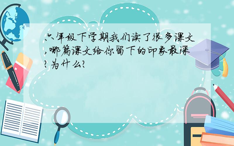 六年级下学期我们读了很多课文,哪篇课文给你留下的印象最深?为什么?