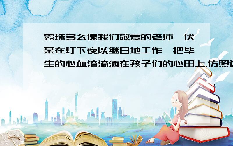 露珠多么像我们敬爱的老师,伏案在灯下夜以继日地工作,把毕生的心血滴滴洒在孩子们的心田上.仿照这样句式仿编2句