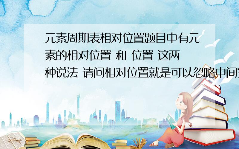 元素周期表相对位置题目中有元素的相对位置 和 位置 这两种说法 请问相对位置就是可以忽略中间空格吗 比如Be 和 B 的相对位置是紧挨着的吗