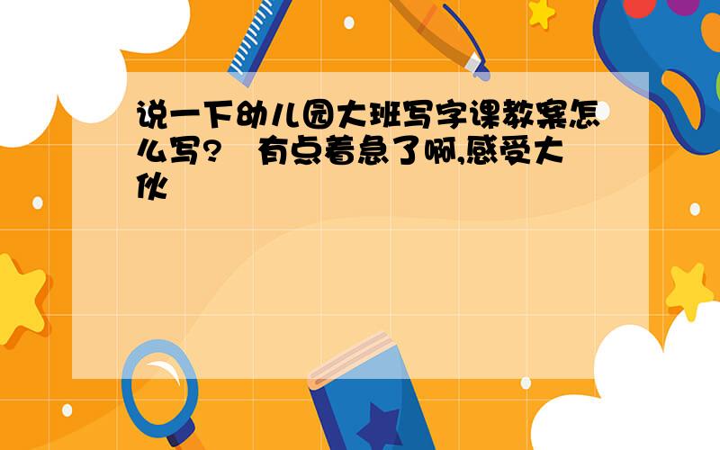 说一下幼儿园大班写字课教案怎么写?　有点着急了啊,感受大伙