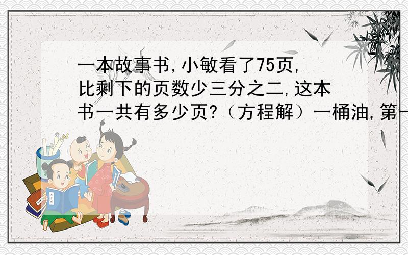 一本故事书,小敏看了75页,比剩下的页数少三分之二,这本书一共有多少页?（方程解）一桶油,第一次取出五分之一,第二次取出20千克,第三次取出10千克,还剩12千克,这桶油的质量是多少千克?（