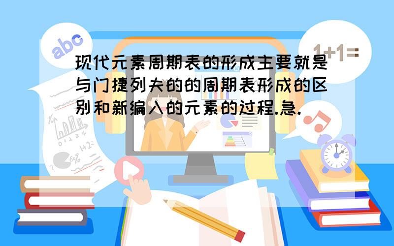 现代元素周期表的形成主要就是与门捷列夫的的周期表形成的区别和新编入的元素的过程.急.