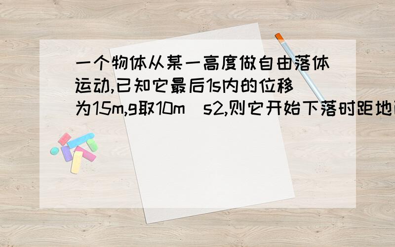 一个物体从某一高度做自由落体运动,已知它最后1s内的位移为15m,g取10m\s2,则它开始下落时距地面高度为