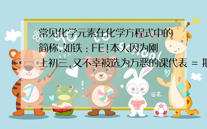 常见化学元素在化学方程式中的简称.如铁：FE!本人因为刚上初三,又不幸被选为万恶的课代表 = 把你们知道的诸如此类的简称都告诉本人吧,本人感激不尽- -还有我一直搞不懂的是，下标“2”