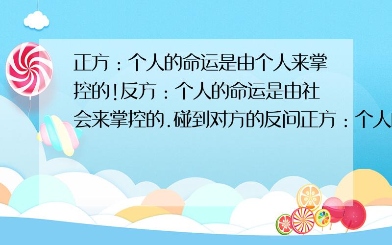 正方：个人的命运是由个人来掌控的!反方：个人的命运是由社会来掌控的.碰到对方的反问正方：个人的命运是由个人来掌控的!反方：个人的命运是由社会来掌控的.反方问我们为什么中国古