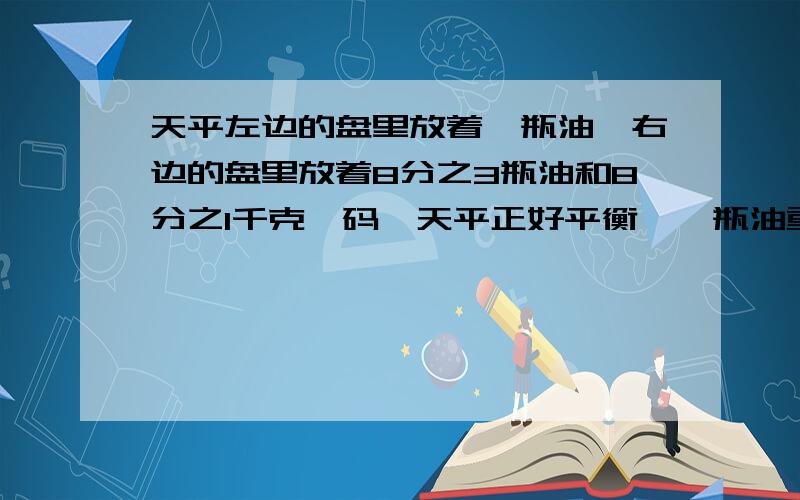 天平左边的盘里放着一瓶油,右边的盘里放着8分之3瓶油和8分之1千克砝码,天平正好平衡,一瓶油重几千克?要有具体的算式