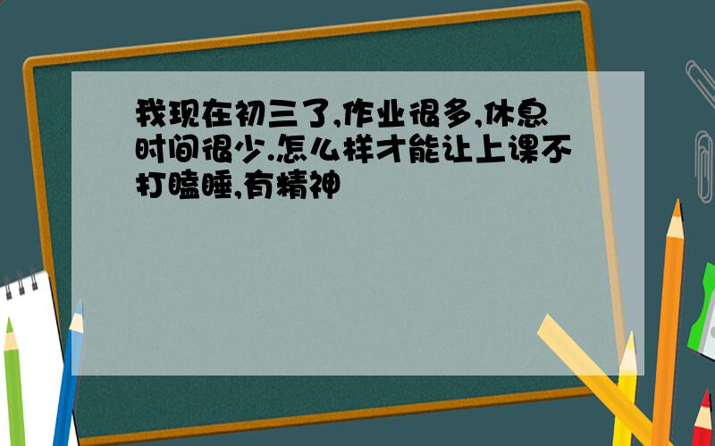 我现在初三了,作业很多,休息时间很少.怎么样才能让上课不打瞌睡,有精神