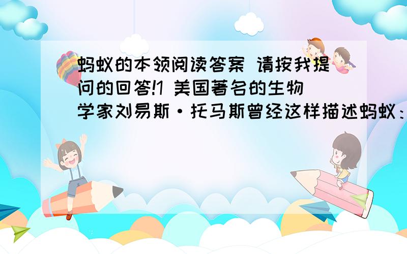 蚂蚁的本领阅读答案 请按我提问的回答!1 美国著名的生物学家刘易斯·托马斯曾经这样描述蚂蚁：“蚂蚁太像人了……它们培植真菌,喂养蚜虫作家畜,把军队投入战争,用化学喷剂惊扰和迷惑