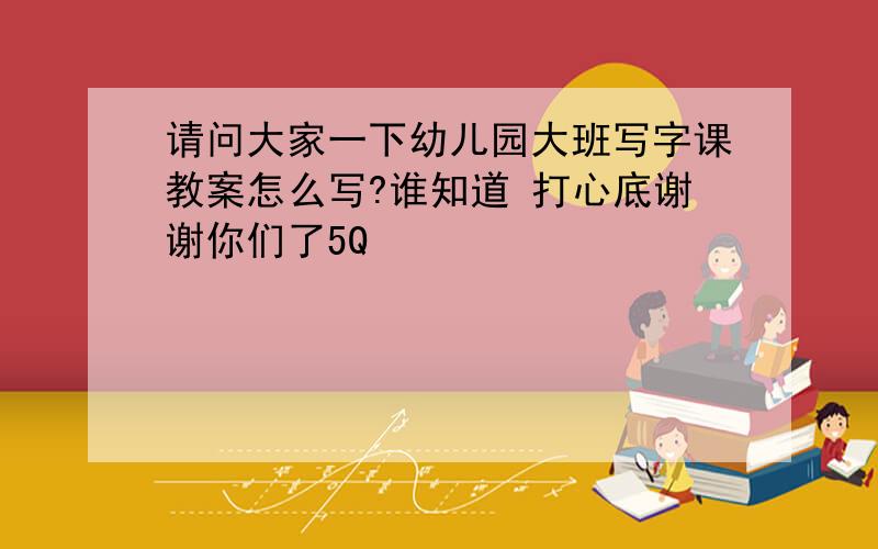 请问大家一下幼儿园大班写字课教案怎么写?谁知道 打心底谢谢你们了5Q