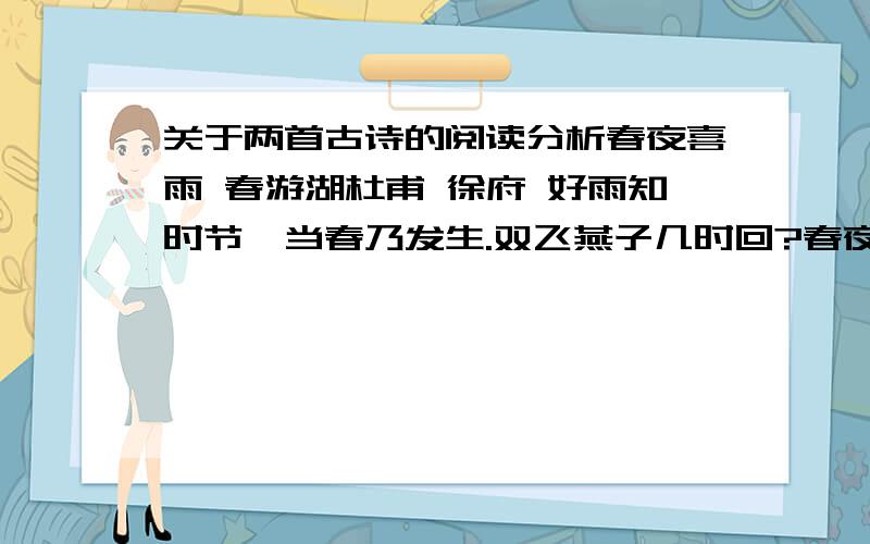 关于两首古诗的阅读分析春夜喜雨 春游湖杜甫 徐府 好雨知时节,当春乃发生.双飞燕子几时回?春夜喜雨在诗篇中“春、夜、雨”都有了随风潜入夜,润物细无声.夹岸桃花蘸水开.但“喜”字却