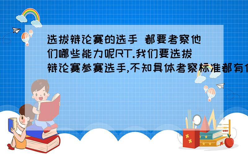 选拔辩论赛的选手 都要考察他们哪些能力呢RT.我们要选拔辩论赛参赛选手,不知具体考察标准都有什么.最好能给出各种要求的权重.先谢啦,如果能达到最后的要求,