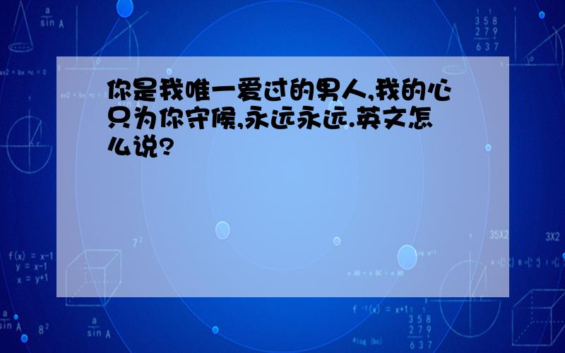 你是我唯一爱过的男人,我的心只为你守候,永远永远.英文怎么说?