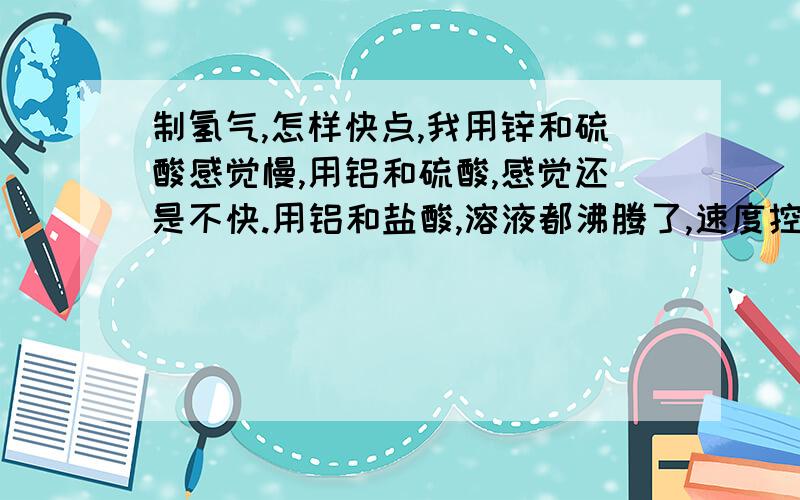 制氢气,怎样快点,我用锌和硫酸感觉慢,用铝和硫酸,感觉还是不快.用铝和盐酸,溶液都沸腾了,速度控制不住,并且产生太多水蒸汽.用铝和盐酸或者氢氧化钠,溶液都沸腾了,尤其盐酸,速度控制不