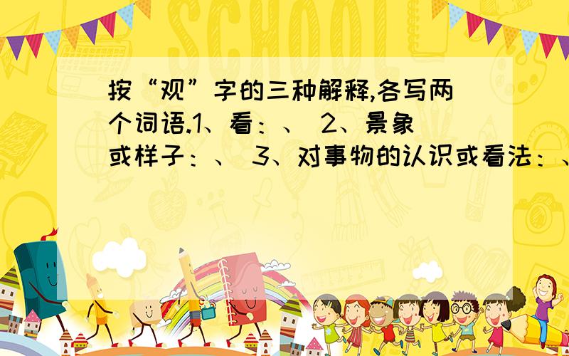 按“观”字的三种解释,各写两个词语.1、看：、 2、景象或样子：、 3、对事物的认识或看法：、