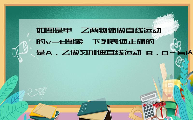 如图是甲,乙两物体做直线运动的v-t图象,下列表述正确的是A．乙做匀加速直线运动 B．0～1s内甲和乙的位移相等 C．甲和乙的加速度方向相同 D．甲的加速度比乙的小