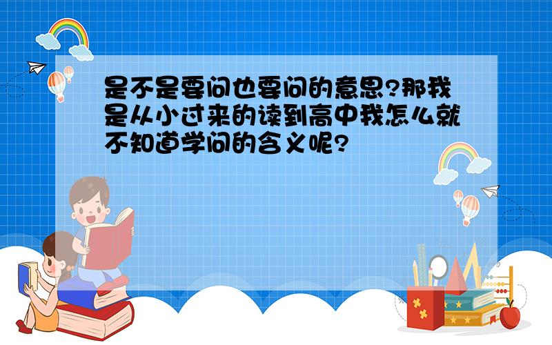 是不是要问也要问的意思?那我是从小过来的读到高中我怎么就不知道学问的含义呢?