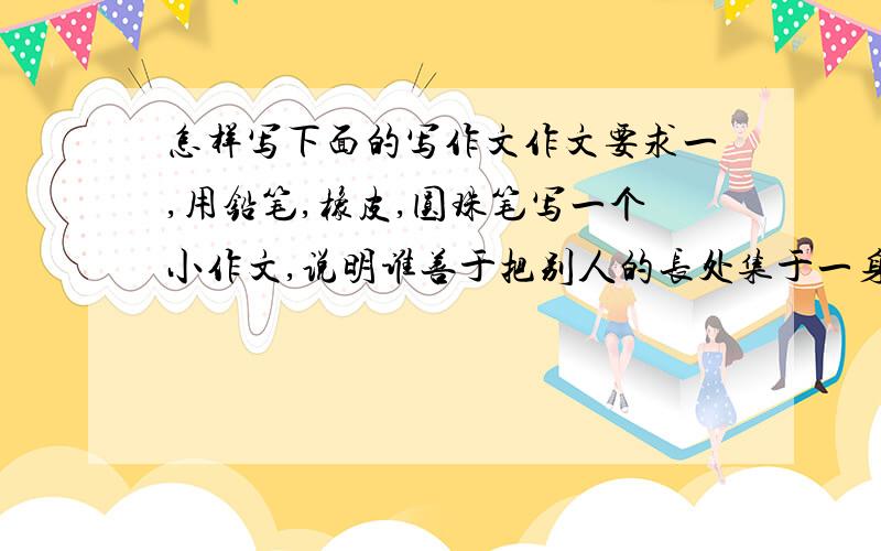 怎样写下面的写作文作文要求一,用铅笔,橡皮,圆珠笔写一个小作文,说明谁善于把别人的长处集于一身,谁就会是胜利者作文要求二,2009年是新中国成立六十年,在祖国母亲60岁生日的时候,你想