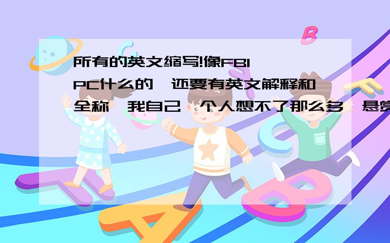 所有的英文缩写!像FBI 、PC什么的,还要有英文解释和全称,我自己一个人想不了那么多,悬赏100,谢谢大哥大姐了!