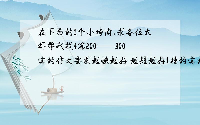 在下面的1个小时内,求各位大虾帮我找4篇200——300字的作文要求越快越好 越短越好1楼的字太长了~