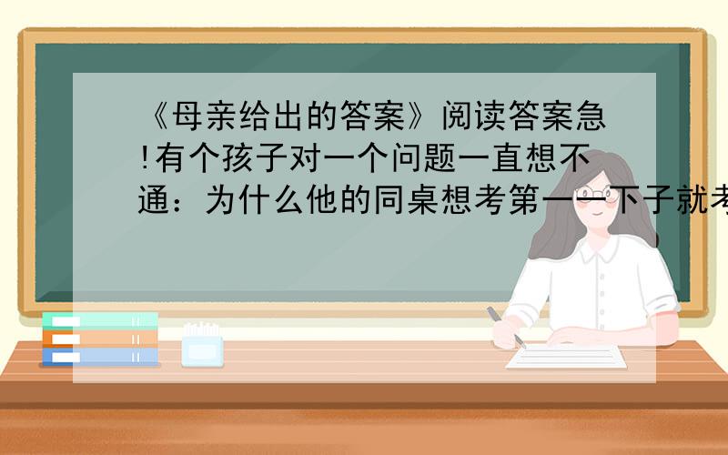 《母亲给出的答案》阅读答案急!有个孩子对一个问题一直想不通：为什么他的同桌想考第一一下子就考了第一,而自己想考第一却才考了全班第二十一名?回家后他问道：“妈妈,我是不是比别