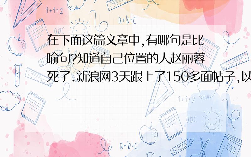 在下面这篇文章中,有哪句是比喻句?知道自己位置的人赵丽蓉死了.新浪网3天跟上了150多面帖子,以每面25条计,3000余人在同一时间里呼唤着一个人的名字,一个类似农妇的老人.这使我们对自己