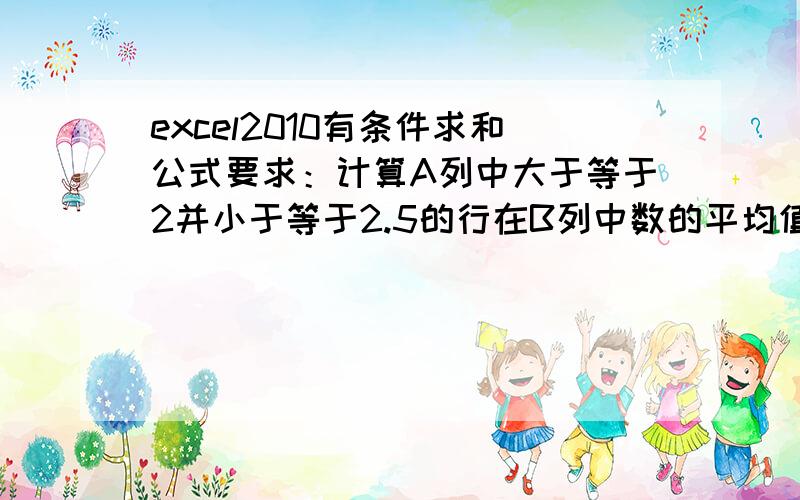 excel2010有条件求和公式要求：计算A列中大于等于2并小于等于2.5的行在B列中数的平均值.本例实际上就是求69、23的平均值.根据网上提示,我用公式=AVERAGE(IF(($A$1:$A$4>=2)*($A$1:$A$4<=2.5),B1:B4))求