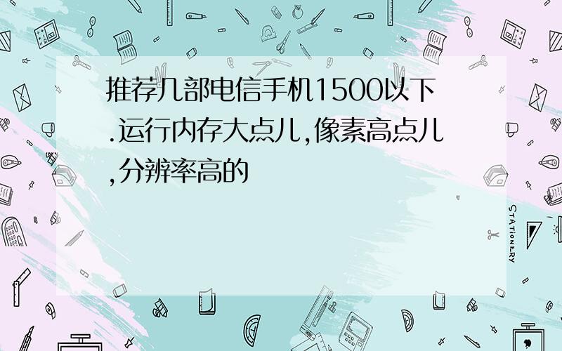 推荐几部电信手机1500以下.运行内存大点儿,像素高点儿,分辨率高的