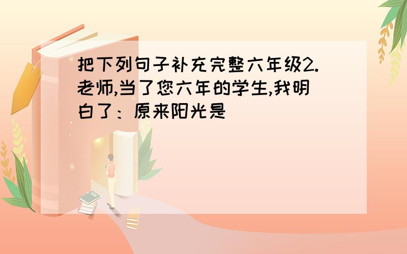 把下列句子补充完整六年级2.老师,当了您六年的学生,我明白了：原来阳光是________________________,雨露是_______________________________.3.我们曾是______________________,我们曾是______________________,我们曾是