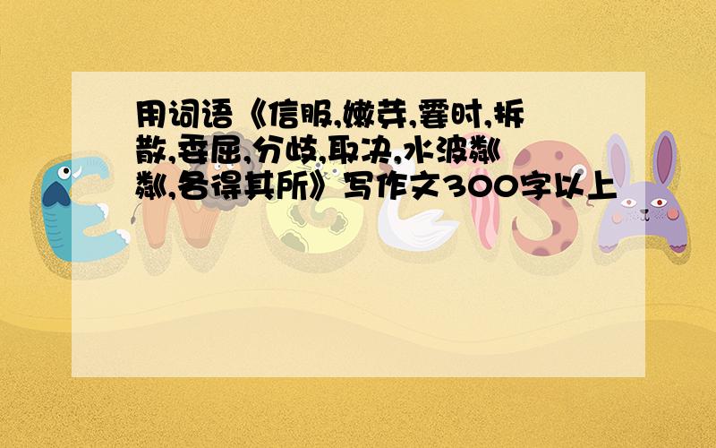 用词语《信服,嫩芽,霎时,拆散,委屈,分歧,取决,水波粼粼,各得其所》写作文300字以上