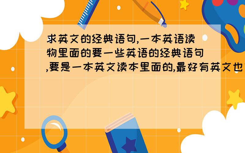 求英文的经典语句,一本英语读物里面的要一些英语的经典语句,要是一本英文读本里面的,最好有英文也有中文,高一的学生能接受的范围,除了《小王子》以外.辛苦了~最好稍微多一点.