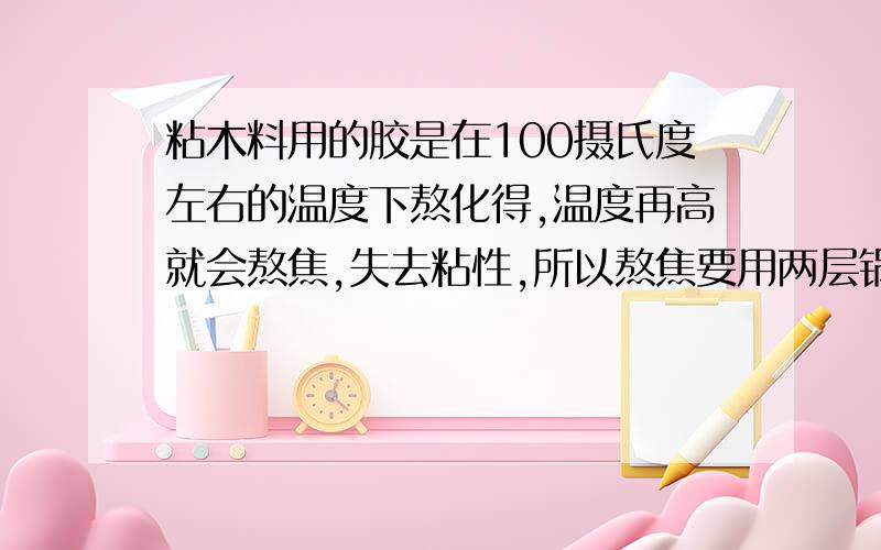 粘木料用的胶是在100摄氏度左右的温度下熬化得,温度再高就会熬焦,失去粘性,所以熬焦要用两层锅,两层锅之间装着水,这样就不会把胶熬焦了,为什么?