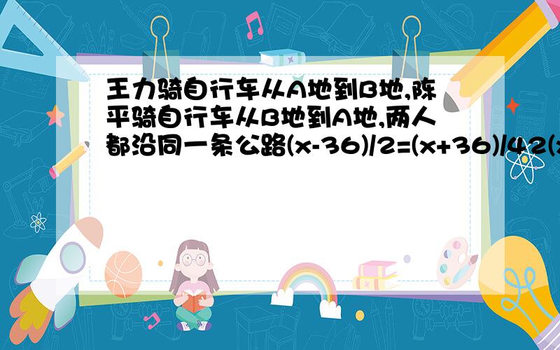 王力骑自行车从A地到B地,陈平骑自行车从B地到A地,两人都沿同一条公路(x-36)/2=(x+36)/42(x-36)=x+36已经算了,就是这里不知道怎么变成2(x-36)=x+36