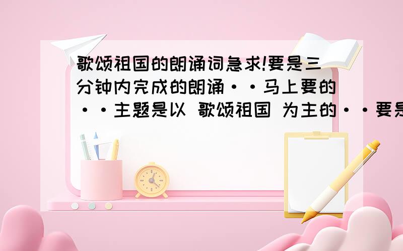 歌颂祖国的朗诵词急求!要是三分钟内完成的朗诵··马上要的··主题是以 歌颂祖国 为主的··要是朗诵词!