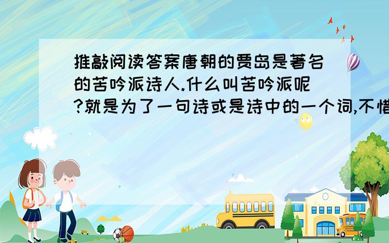 推敲阅读答案唐朝的贾岛是著名的苦吟派诗人.什么叫苦吟派呢?就是为了一句诗或是诗中的一个词,不惜耗费心血,花费工夫.贾岛曾用几年时间做了一首诗.诗成之后,他热泪横流,不仅仅是高兴,