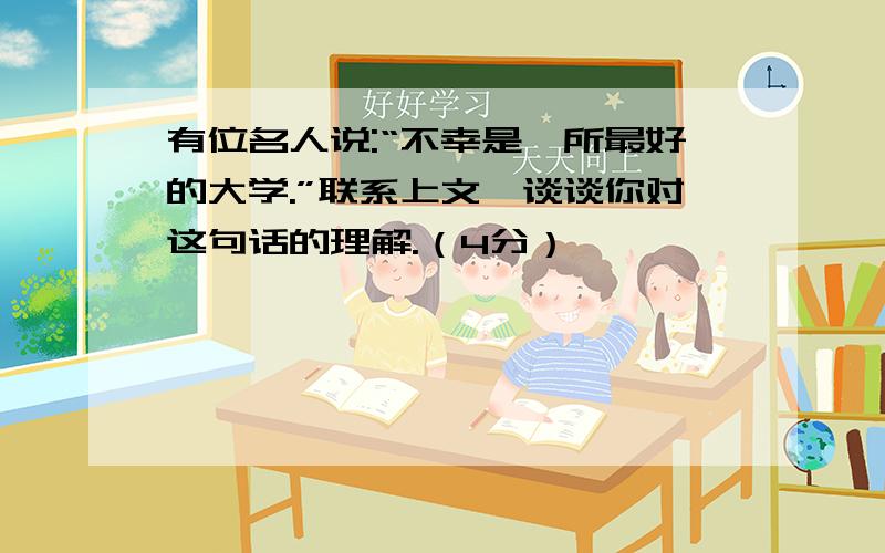 有位名人说:“不幸是一所最好的大学.”联系上文,谈谈你对这句话的理解.（4分）