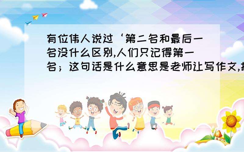 有位伟人说过‘第二名和最后一名没什么区别,人们只记得第一名；这句话是什么意思是老师让写作文,把跑题了,最好给我一个题目