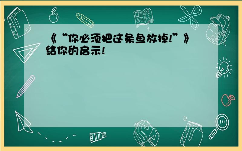 《“你必须把这条鱼放掉!”》给你的启示!