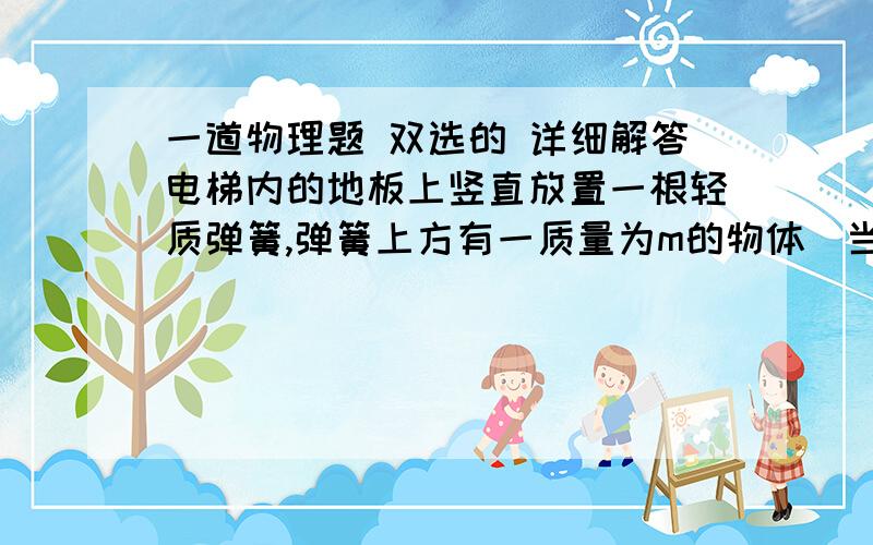 一道物理题 双选的 详细解答电梯内的地板上竖直放置一根轻质弹簧,弹簧上方有一质量为m的物体．当电梯静止时弹簧被压缩了x；当电梯运动时弹簧又被压缩了x．试判断电梯运动的可能情况