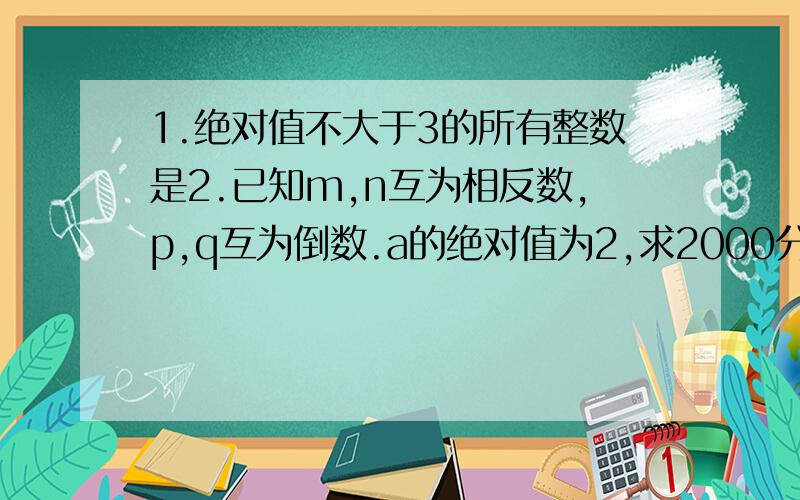 1.绝对值不大于3的所有整数是2.已知m,n互为相反数,p,q互为倒数.a的绝对值为2,求2000分之m+n-2001pq+4分之1a的平方的值.3.1+1+2分之1+1+2+3分之1+1+2+3+4分之1+······+1+2+3+4+····100分之1等于=（ ）第