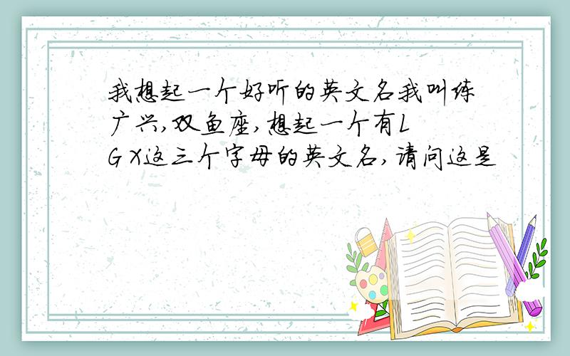 我想起一个好听的英文名我叫练广兴,双鱼座,想起一个有L G X这三个字母的英文名,请问这是