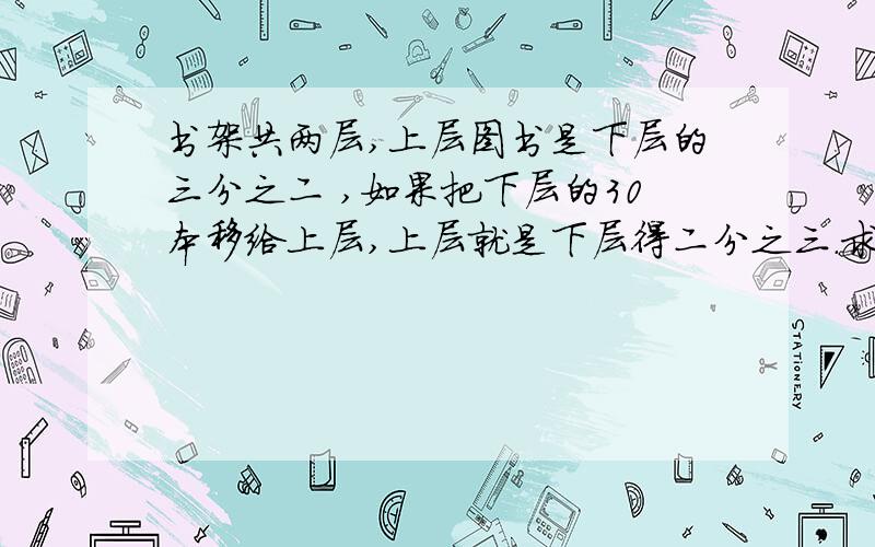 书架共两层,上层图书是下层的三分之二 ,如果把下层的30本移给上层,上层就是下层得二分之三.求书架上、书架共两层,上层图书是下层的三分之二 ,如果把下层的30本移给上层,上层就是下层得