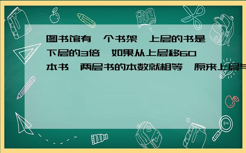 图书馆有一个书架,上层的书是下层的3倍,如果从上层移60本书,两层书的本数就相等,原来上层与下层有多少