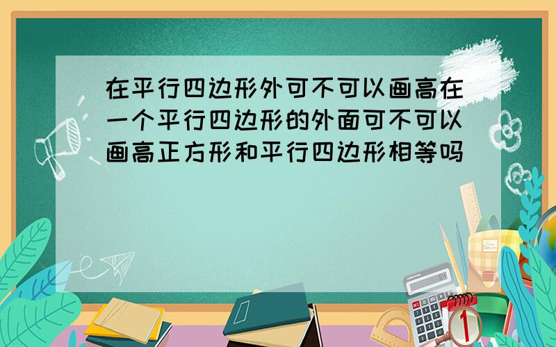 在平行四边形外可不可以画高在一个平行四边形的外面可不可以画高正方形和平行四边形相等吗