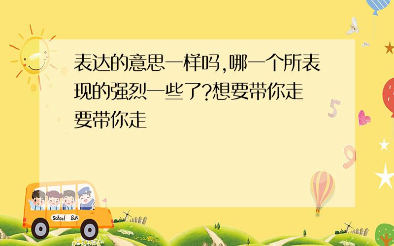 表达的意思一样吗,哪一个所表现的强烈一些了?想要带你走 要带你走