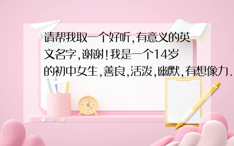 请帮我取一个好听,有意义的英文名字,谢谢!我是一个14岁的初中女生,善良,活泼,幽默,有想像力.喜欢童话故事双鱼座,顺付英文翻译,再次感谢