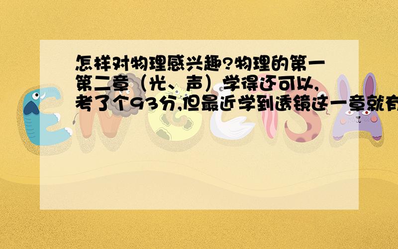 怎样对物理感兴趣?物理的第一第二章（光、声）学得还可以,考了个93分,但最近学到透镜这一章就有点吃力了,特别是规律那里,一直不理解那个公式和物距、像距、焦距的大小关系.我上课听